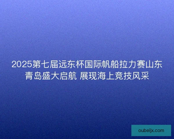 2025第七届远东杯国际帆船拉力赛山东青岛盛大启航 展现海上竞技风采