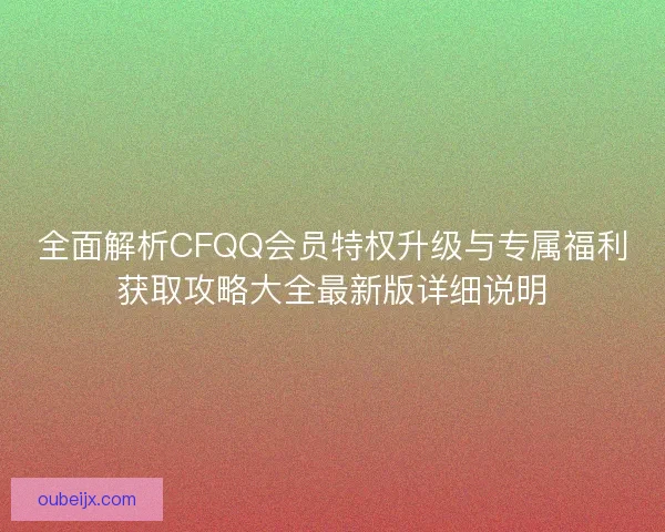 全面解析CFQQ会员特权升级与专属福利获取攻略大全最新版详细说明