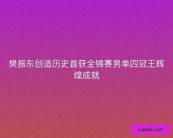 樊振东创造历史首获全锦赛男单四冠王辉煌成就