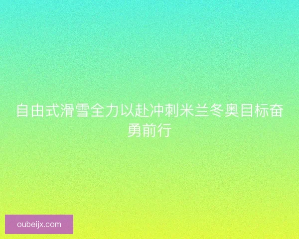 自由式滑雪全力以赴冲刺米兰冬奥目标奋勇前行