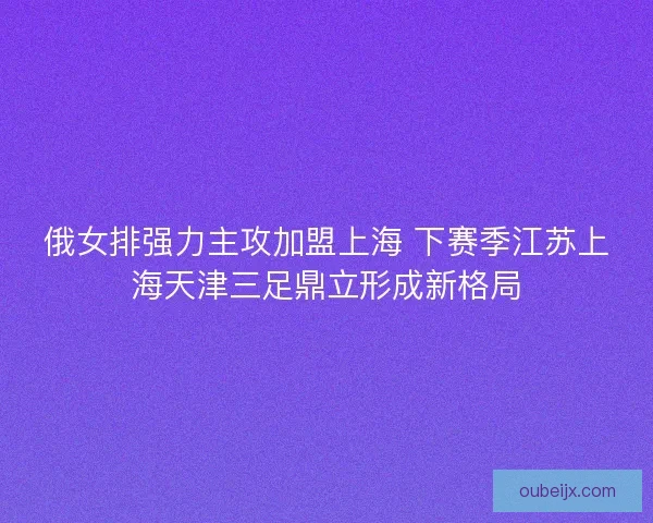 俄女排强力主攻加盟上海 下赛季江苏上海天津三足鼎立形成新格局