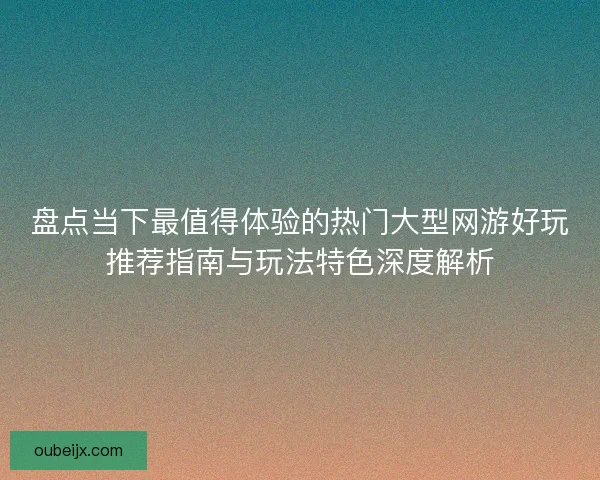 盘点当下最值得体验的热门大型网游好玩推荐指南与玩法特色深度解析