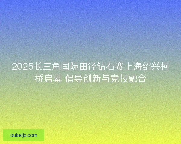 2025长三角国际田径钻石赛上海绍兴柯桥启幕 倡导创新与竞技融合 2025长三角国际田径钻石赛上海绍兴柯桥启幕 倡导创新与竞技融合