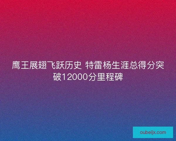 鹰王展翅飞跃历史 特雷杨生涯总得分突破12000分里程碑