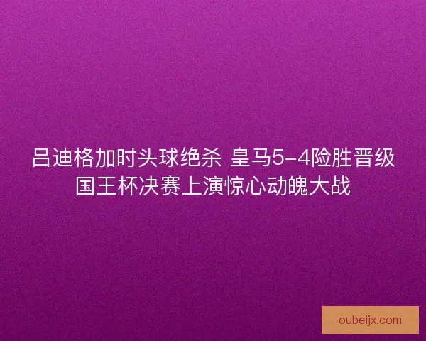 吕迪格加时头球绝杀 皇马5-4险胜晋级国王杯决赛上演惊心动魄大战
