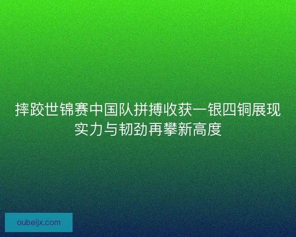 摔跤世锦赛中国队拼搏收获一银四铜展现实力与韧劲再攀新高度