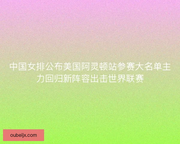 中国女排公布美国阿灵顿站参赛大名单主力回归新阵容出击世界联赛