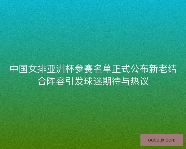 中国女排亚洲杯参赛名单正式公布新老结合阵容引发球迷期待与热议