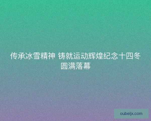 传承冰雪精神 铸就运动辉煌纪念十四冬圆满落幕