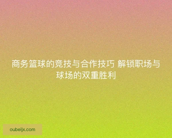 商务篮球的竞技与合作技巧 解锁职场与球场的双重胜利