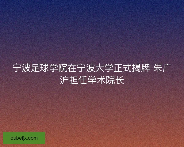 宁波足球学院在宁波大学正式揭牌 朱广沪担任学术院长