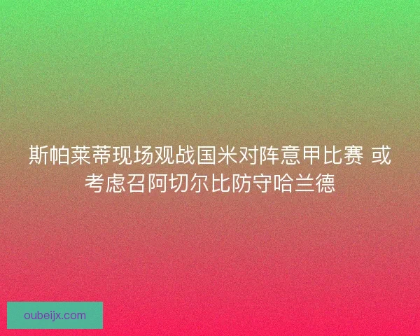 斯帕莱蒂现场观战国米对阵意甲比赛 或考虑召阿切尔比防守哈兰德