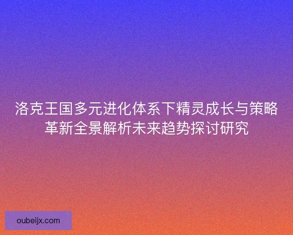 洛克王国多元进化体系下精灵成长与策略革新全景解析未来趋势探讨研究