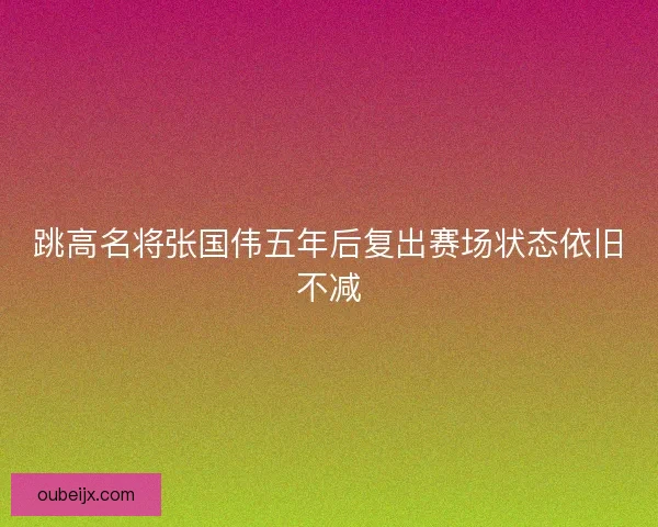 跳高名将张国伟五年后复出赛场状态依旧不减