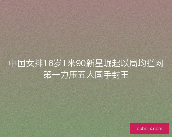 中国女排16岁1米90新星崛起以局均拦网第一力压五大国手封王