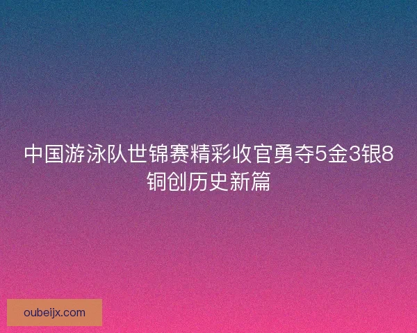 中国游泳队世锦赛精彩收官勇夺5金3银8铜创历史新篇