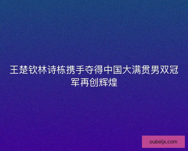 王楚钦林诗栋携手夺得中国大满贯男双冠军再创辉煌 王楚钦林诗栋携手夺得中国大满贯男双冠军再创辉煌