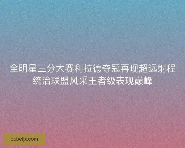 全明星三分大赛利拉德夺冠再现超远射程统治联盟风采王者级表现巅峰