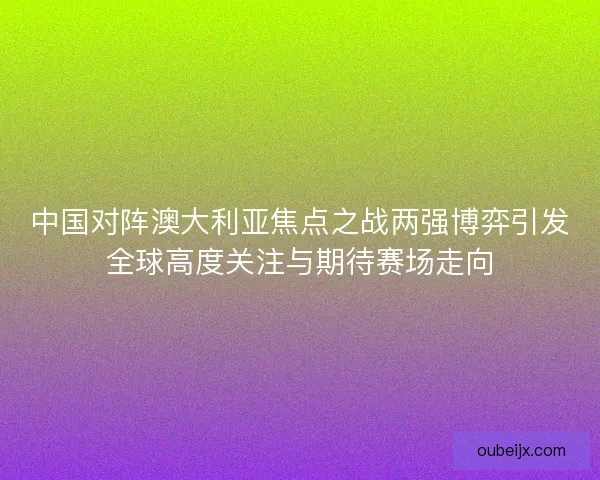 中国对阵澳大利亚焦点之战两强博弈引发全球高度关注与期待赛场走向 中国对阵澳大利亚焦点之战两强博弈引发全球高度关注与期待赛场走向